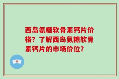 西岛氨糖软骨素钙片价格？了解西岛氨糖软骨素钙片的市场价位？