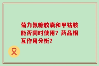 葡力氨糖胶囊和甲钴胺能否同时使用？药品相互作用分析？