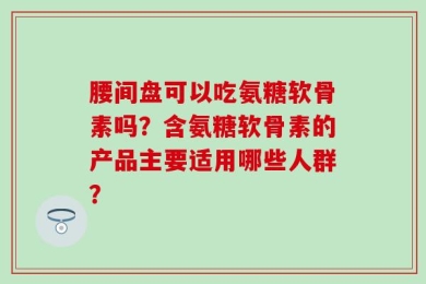 腰间盘可以吃氨糖软骨素吗？含氨糖软骨素的产品主要适用哪些人群？
