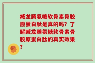 臧龙腾氨糖软骨素骨胶原蛋白肽是真的吗？了解臧龙腾氨糖软骨素骨胶原蛋白肽的真实效果？