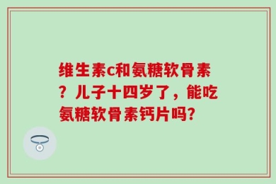 维生素c和氨糖软骨素？儿子十四岁了，能吃氨糖软骨素钙片吗？