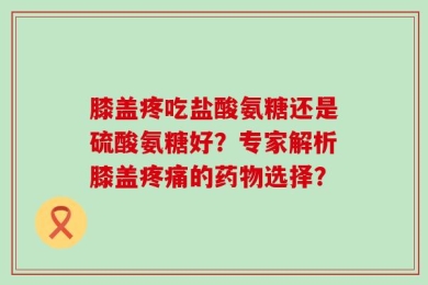 膝盖疼吃盐酸氨糖还是硫酸氨糖好？专家解析膝盖疼痛的药物选择？