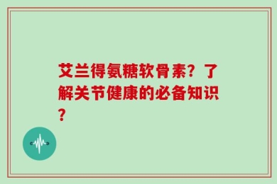 艾兰得氨糖软骨素？了解关节健康的必备知识？