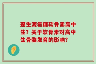 蓬生源氨糖软骨素高中生？关于软骨素对高中生骨骼发育的影响？