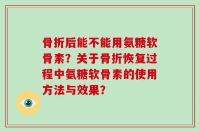 骨折后能不能用氨糖软骨素？关于骨折恢复过程中氨糖软骨素的使用方法与效果？
