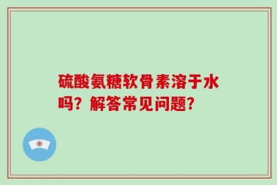 硫酸氨糖软骨素溶于水吗？解答常见问题？