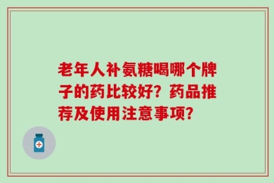 老年人补氨糖喝哪个牌子的药比较好？药品推荐及使用注意事项？