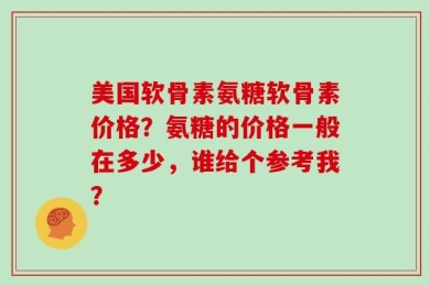 美国软骨素氨糖软骨素价格？氨糖的价格一般在多少，谁给个参考我？