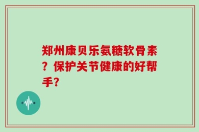 郑州康贝乐氨糖软骨素？保护关节健康的好帮手？