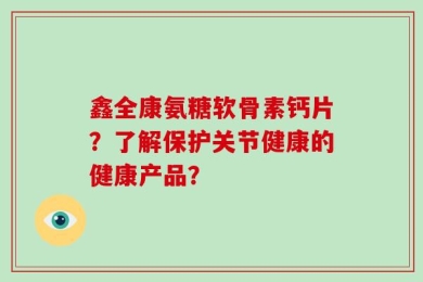 鑫全康氨糖软骨素钙片？了解保护关节健康的健康产品？