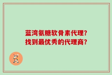 蓝湾氨糖软骨素代理？找到最优秀的代理商？