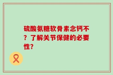 硫酸氨糖软骨素念钙不？了解关节保健的必要性？