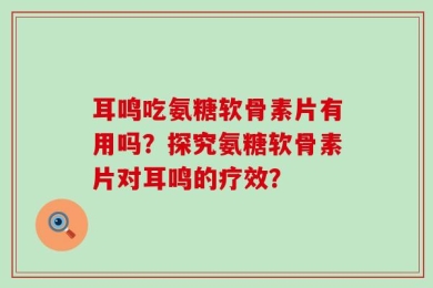 耳鸣吃氨糖软骨素片有用吗？探究氨糖软骨素片对耳鸣的疗效？