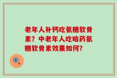 老年人补钙吃氨糖软骨素？中老年人吃哈药氨糖软骨素效果如何？