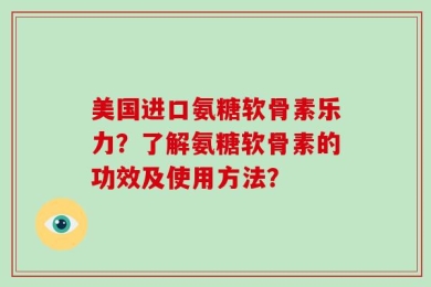 美国进口氨糖软骨素乐力？了解氨糖软骨素的功效及使用方法？