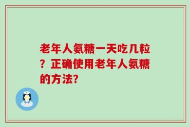 老年人氨糖一天吃几粒？正确使用老年人氨糖的方法？
