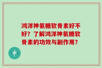鸿洋神氨糖软骨素好不好？了解鸿洋神氨糖软骨素的功效与副作用？
