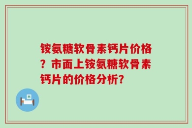 铵氨糖软骨素钙片价格？市面上铵氨糖软骨素钙片的价格分析？
