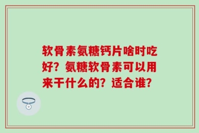 软骨素氨糖钙片啥时吃好？氨糖软骨素可以用来干什么的？适合谁？