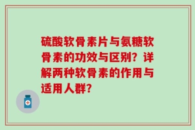 硫酸软骨素片与氨糖软骨素的功效与区别？详解两种软骨素的作用与适用人群？