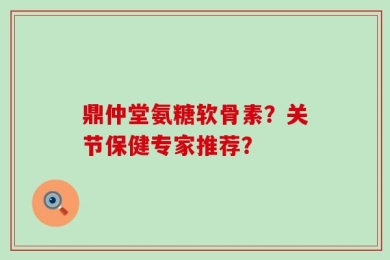 鼎仲堂氨糖软骨素？关节保健专家推荐？