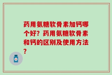 药用氨糖软骨素加钙哪个好？药用氨糖软骨素和钙的区别及使用方法？