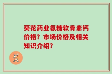 葵花药业氨糖软骨素钙价格？市场价格及相关知识介绍？