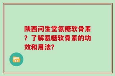 陕西问生堂氨糖软骨素？了解氨糖软骨素的功效和用法？