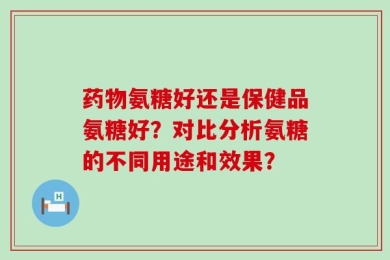 药物氨糖好还是保健品氨糖好？对比分析氨糖的不同用途和效果？