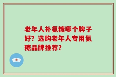 老年人补氨糖哪个牌子好？选购老年人专用氨糖品牌推荐？