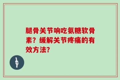 腿骨关节响吃氨糖软骨素？缓解关节疼痛的有效方法？