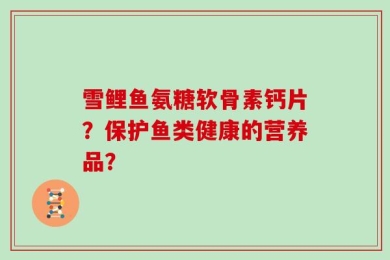 雪鲤鱼氨糖软骨素钙片？保护鱼类健康的营养品？