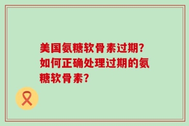 美国氨糖软骨素过期？如何正确处理过期的氨糖软骨素？