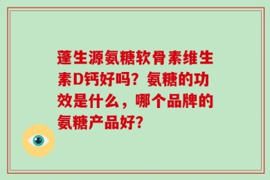 蓬生源氨糖软骨素维生素D钙好吗？氨糖的功效是什么，哪个品牌的氨糖产品好？