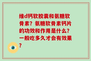 维d钙软胶囊和氨糖软骨素？氨糖软骨素钙片的功效和作用是什么？一般吃多久才会有效果？