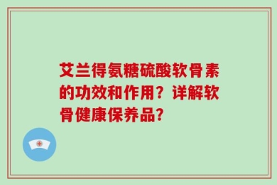 艾兰得氨糖硫酸软骨素的功效和作用？详解软骨健康保养品？