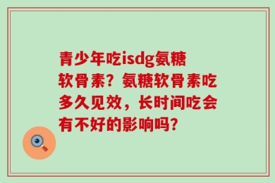青少年吃isdg氨糖软骨素？氨糖软骨素吃多久见效，长时间吃会有不好的影响吗？