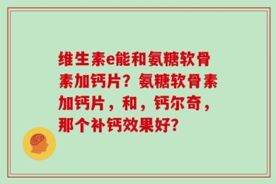 维生素e能和氨糖软骨素加钙片？氨糖软骨素加钙片，和，钙尔奇，那个补钙效果好？