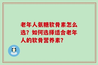 老年人氨糖软骨素怎么选？如何选择适合老年人的软骨营养素？