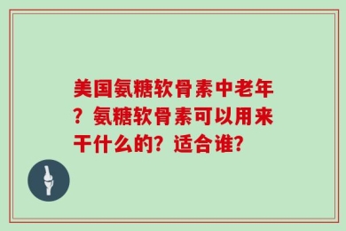 美国氨糖软骨素中老年？氨糖软骨素可以用来干什么的？适合谁？