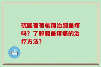 硫酸葡萄氨糖治膝盖疼吗？了解膝盖疼痛的治疗方法？