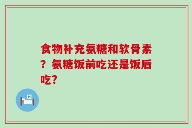 食物补充氨糖和软骨素？氨糖饭前吃还是饭后吃？