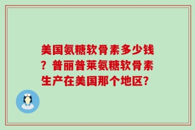美国氨糖软骨素多少钱？普丽普莱氨糖软骨素生产在美国那个地区？