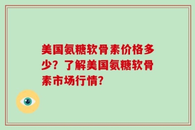 美国氨糖软骨素价格多少？了解美国氨糖软骨素市场行情？