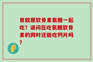 骨胶原软骨素氨糖一起吃？请问在吃氨糖软骨素的同时还能吃钙片吗？