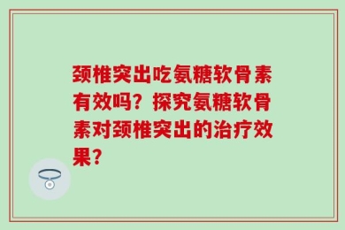 颈椎突出吃氨糖软骨素有效吗？探究氨糖软骨素对颈椎突出的治疗效果？