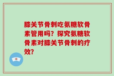 膝关节骨刺吃氨糖软骨素管用吗？探究氨糖软骨素对膝关节骨刺的疗效？
