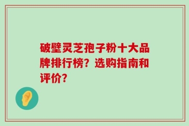 破壁灵芝孢子粉十大品牌排行榜？选购指南和评价？