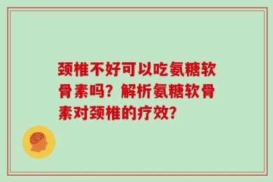颈椎不好可以吃氨糖软骨素吗？解析氨糖软骨素对颈椎的疗效？