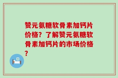 赞元氨糖软骨素加钙片价格？了解赞元氨糖软骨素加钙片的市场价格？